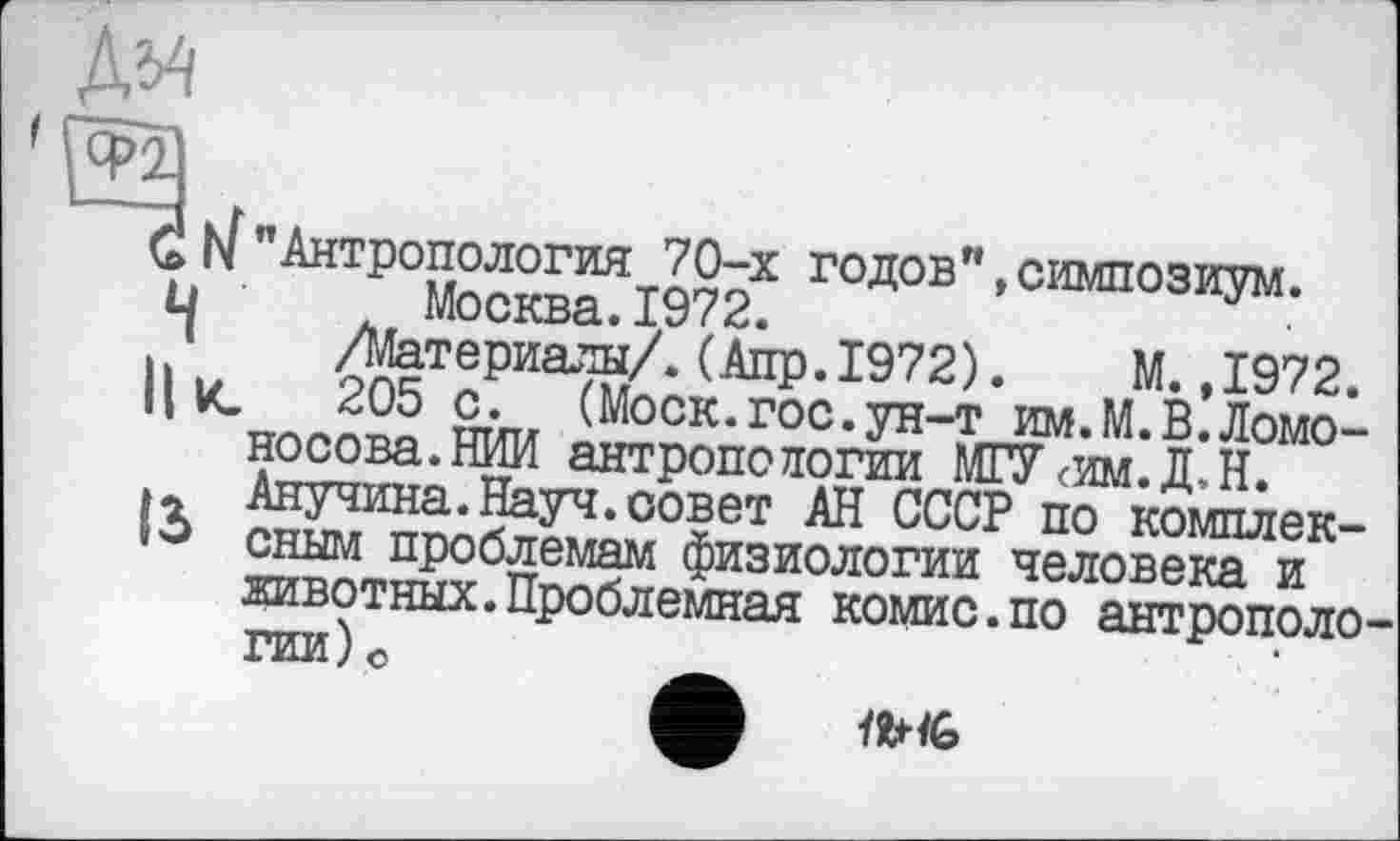 ﻿№
"Антропология 70-х годов"»симпозиум. Москва.1972.
/Материалы/.(Апр.1972). М.,1972.
205 с. (Моск.гос.ун-т им.М.В.Ломоносова.НИИ антропологии МГУ<им.Д,Н. Анучина.Науч.совет АН СССР по комплексным проблемам физиологии человека и животных.Проблемная комис.по антрополо гии)о
